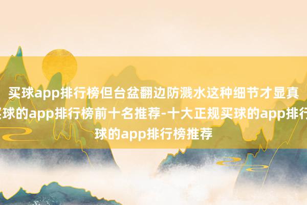 买球app排行榜但台盆翻边防溅水这种细节才显真功夫-买球的app排行榜前十名推荐-十大正规买球的app排行榜推荐