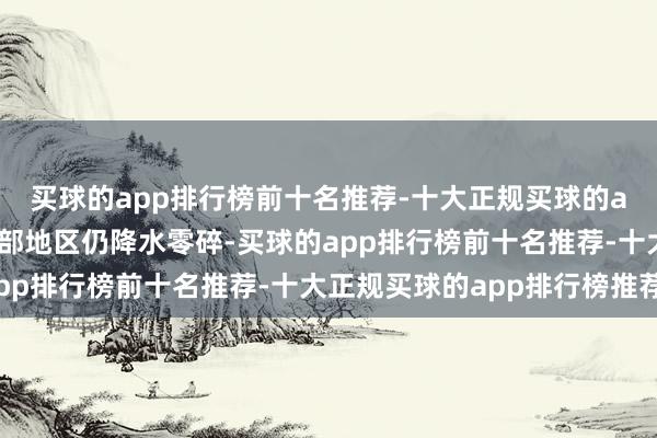 买球的app排行榜前十名推荐-十大正规买球的app排行榜推荐寰宇大部地区仍降水零碎-买球的app排行榜前十名推荐-十大正规买球的app排行榜推荐