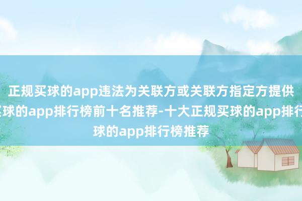 正规买球的app违法为关联方或关联方指定方提供融资-买球的app排行榜前十名推荐-十大正规买球的app排行榜推荐