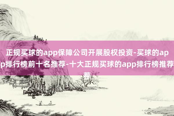 正规买球的app保障公司开展股权投资-买球的app排行榜前十名推荐-十大正规买球的app排行榜推荐