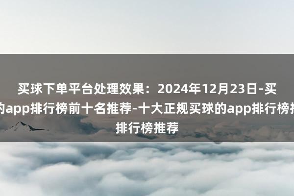 买球下单平台处理效果：2024年12月23日-买球的app排行榜前十名推荐-十大正规买球的app排行榜推荐