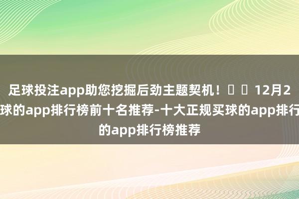 足球投注app助您挖掘后劲主题契机！		12月24日-买球的app排行榜前十名推荐-十大正规买球的app排行榜推荐