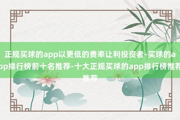 正规买球的app以更低的费率让利投资者-买球的app排行榜前十名推荐-十大正规买球的app排行榜推荐