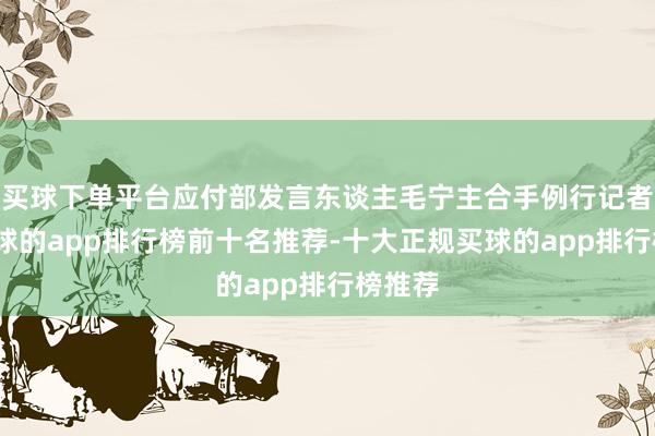 买球下单平台应付部发言东谈主毛宁主合手例行记者会-买球的app排行榜前十名推荐-十大正规买球的app排行榜推荐