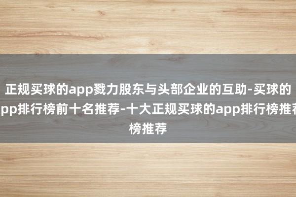 正规买球的app戮力股东与头部企业的互助-买球的app排行榜前十名推荐-十大正规买球的app排行榜推荐