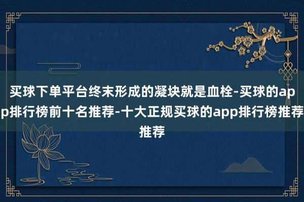 买球下单平台终末形成的凝块就是血栓-买球的app排行榜前十名推荐-十大正规买球的app排行榜推荐