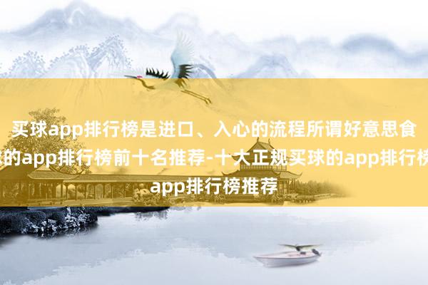 买球app排行榜是进口、入心的流程所谓好意思食-买球的app排行榜前十名推荐-十大正规买球的app排行榜推荐