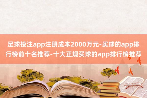 足球投注app注册成本2000万元-买球的app排行榜前十名推荐-十大正规买球的app排行榜推荐