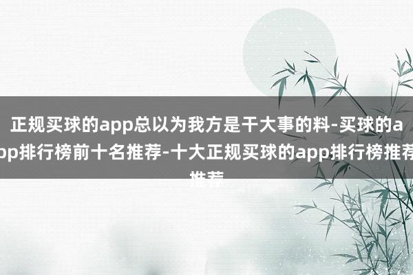 正规买球的app总以为我方是干大事的料-买球的app排行榜前十名推荐-十大正规买球的app排行榜推荐