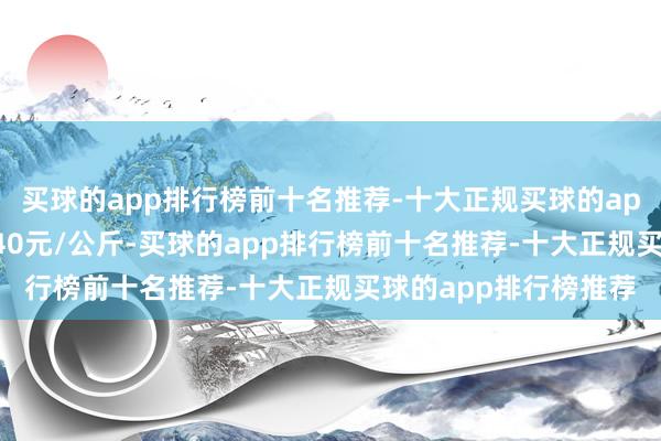 买球的app排行榜前十名推荐-十大正规买球的app排行榜推荐收支6.40元/公斤-买球的app排行榜前十名推荐-十大正规买球的app排行榜推荐