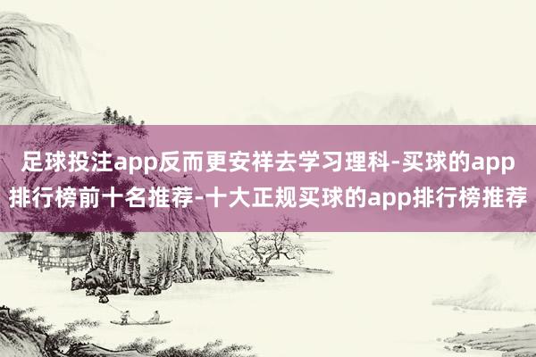 足球投注app反而更安祥去学习理科-买球的app排行榜前十名推荐-十大正规买球的app排行榜推荐