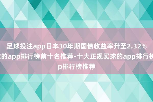 足球投注app日本30年期国债收益率升至2.32%-买球的app排行榜前十名推荐-十大正规买球的app排行榜推荐