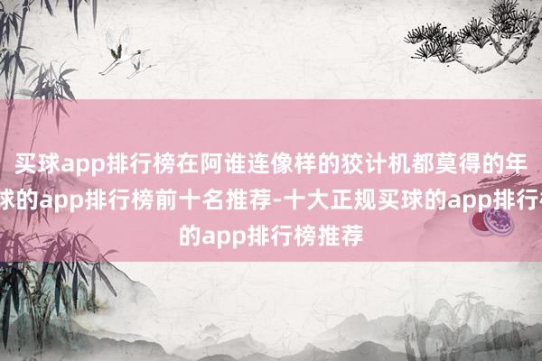 买球app排行榜在阿谁连像样的狡计机都莫得的年代-买球的app排行榜前十名推荐-十大正规买球的app排行榜推荐