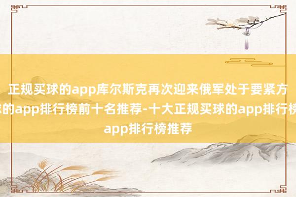 正规买球的app库尔斯克再次迎来俄军处于要紧方-买球的app排行榜前十名推荐-十大正规买球的app排行榜推荐