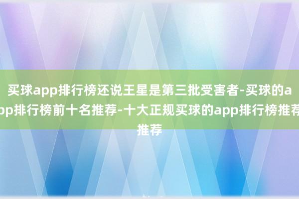 买球app排行榜还说王星是第三批受害者-买球的app排行榜前十名推荐-十大正规买球的app排行榜推荐