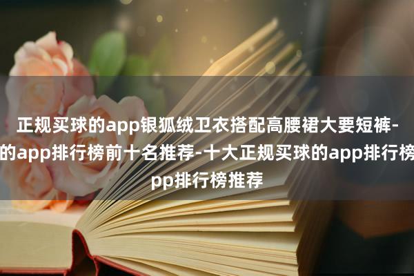 正规买球的app银狐绒卫衣搭配高腰裙大要短裤-买球的app排行榜前十名推荐-十大正规买球的app排行榜推荐