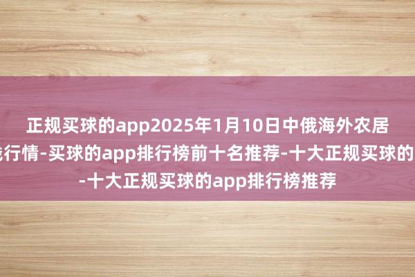 正规买球的app2025年1月10日中俄海外农居品往复中心价钱行情-买球的app排行榜前十名推荐-十大正规买球的app排行榜推荐