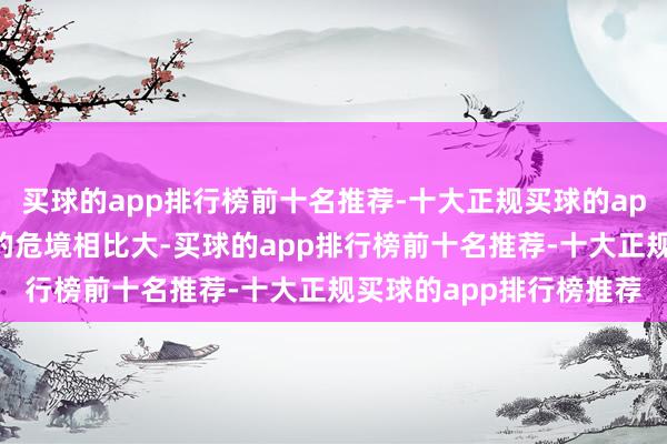 买球的app排行榜前十名推荐-十大正规买球的app排行榜推荐其所濒临的危境相比大-买球的app排行榜前十名推荐-十大正规买球的app排行榜推荐