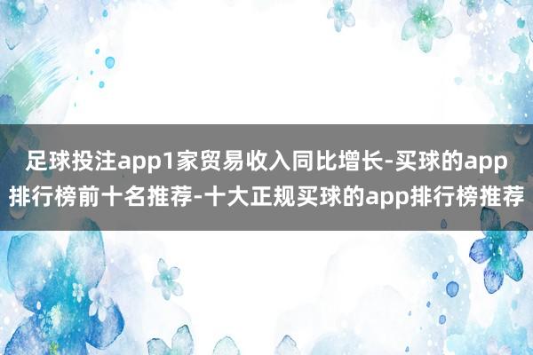 足球投注app1家贸易收入同比增长-买球的app排行榜前十名推荐-十大正规买球的app排行榜推荐