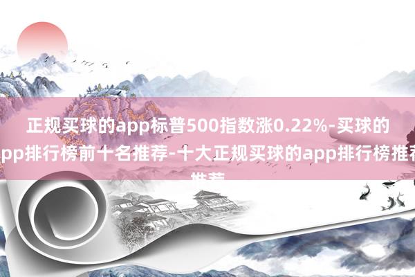 正规买球的app标普500指数涨0.22%-买球的app排行榜前十名推荐-十大正规买球的app排行榜推荐