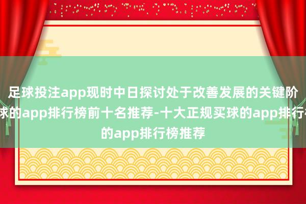 足球投注app现时中日探讨处于改善发展的关键阶段-买球的app排行榜前十名推荐-十大正规买球的app排行榜推荐