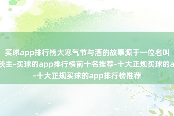 买球app排行榜大寒气节与酒的故事源于一位名叫大寒的年青东谈主-买球的app排行榜前十名推荐-十大正规买球的app排行榜推荐