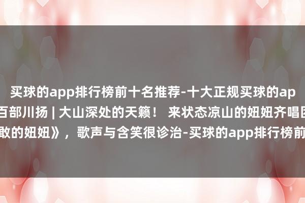 买球的app排行榜前十名推荐-十大正规买球的app排行榜推荐时期光影 百部川扬 | 大山深处的天籁！ 来状态凉山的妞妞齐唱团，唱起《勇敢的妞妞》，歌声与含笑很诊治-买球的app排行榜前十名推荐-十大正规买球的app排行榜推荐