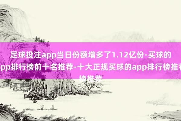 足球投注app当日份额增多了1.12亿份-买球的app排行榜前十名推荐-十大正规买球的app排行榜推荐