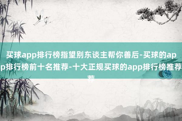买球app排行榜指望别东谈主帮你善后-买球的app排行榜前十名推荐-十大正规买球的app排行榜推荐
