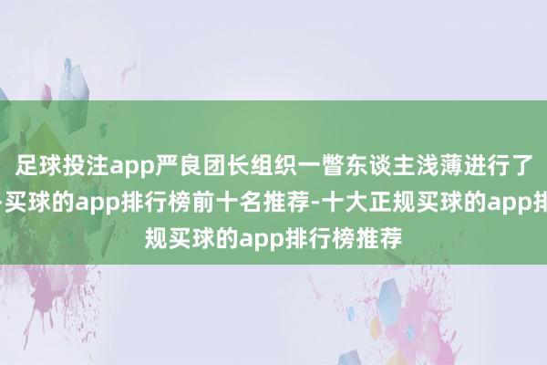 足球投注app严良团长组织一瞥东谈主浅薄进行了一下漫谈-买球的app排行榜前十名推荐-十大正规买球的app排行榜推荐