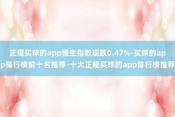 正规买球的app恒生指数现跌0.47%-买球的app排行榜前十名推荐-十大正规买球的app排行榜推荐