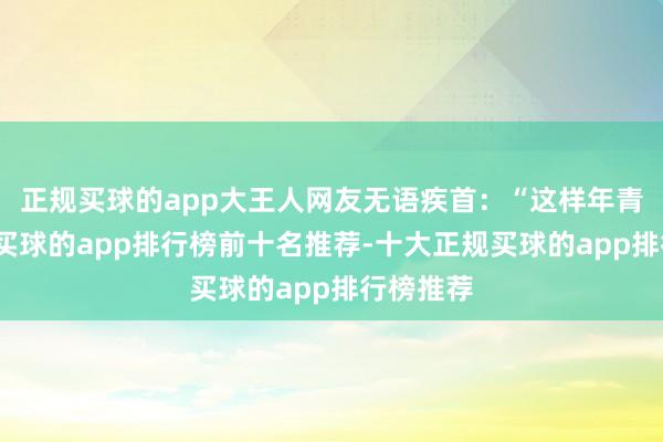 正规买球的app大王人网友无语疾首：“这样年青就走了-买球的app排行榜前十名推荐-十大正规买球的app排行榜推荐