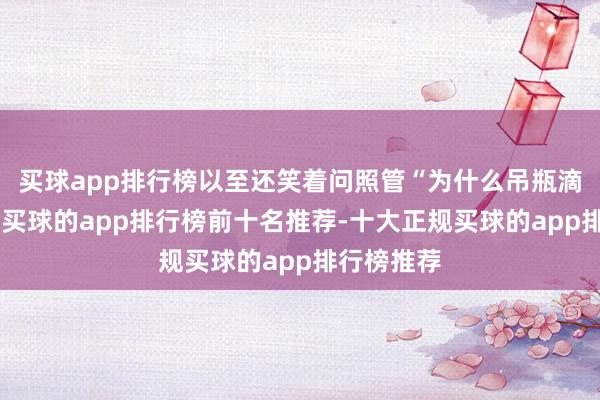 买球app排行榜以至还笑着问照管“为什么吊瓶滴得好慢”-买球的app排行榜前十名推荐-十大正规买球的app排行榜推荐