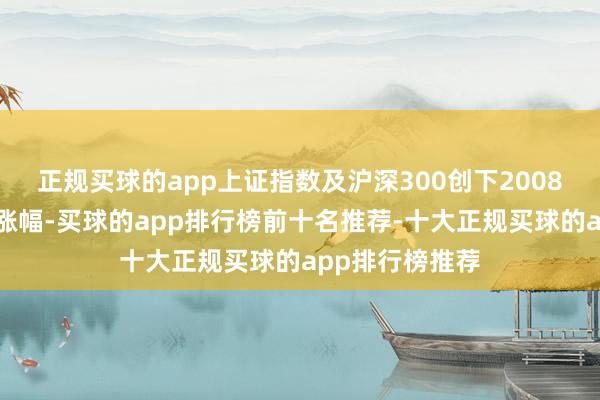 正规买球的app上证指数及沪深300创下2008年以来最大周涨幅-买球的app排行榜前十名推荐-十大正规买球的app排行榜推荐
