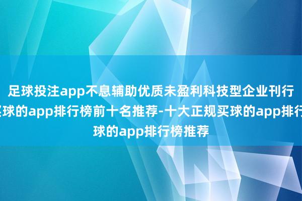 足球投注app不息辅助优质未盈利科技型企业刊行上市-买球的app排行榜前十名推荐-十大正规买球的app排行榜推荐