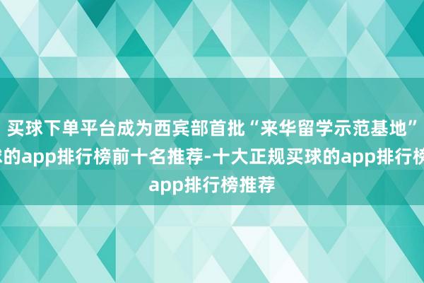 买球下单平台成为西宾部首批“来华留学示范基地”-买球的app排行榜前十名推荐-十大正规买球的app排行榜推荐
