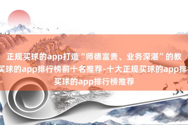 正规买球的app打造“师德富贵、业务深湛”的教育队伍-买球的app排行榜前十名推荐-十大正规买球的app排行榜推荐