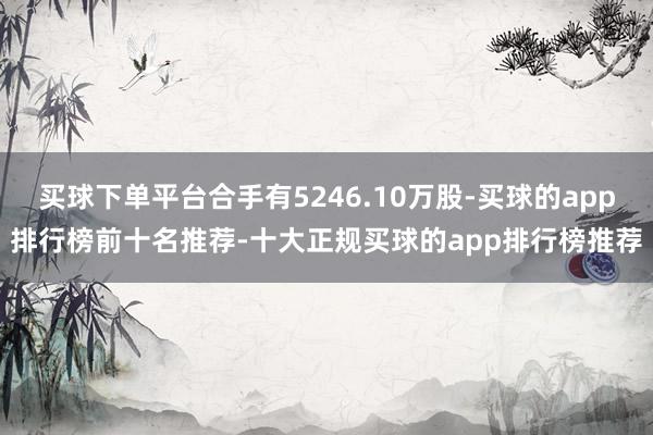 买球下单平台合手有5246.10万股-买球的app排行榜前十名推荐-十大正规买球的app排行榜推荐