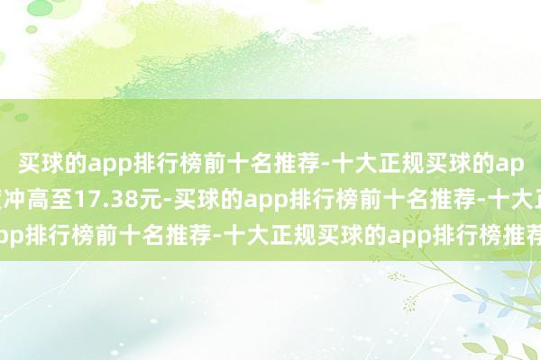 买球的app排行榜前十名推荐-十大正规买球的app排行榜推荐股价一度冲高至17.38元-买球的app排行榜前十名推荐-十大正规买球的app排行榜推荐