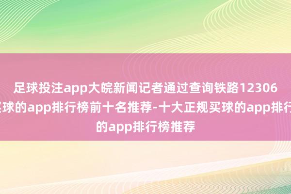 足球投注app大皖新闻记者通过查询铁路12306发现-买球的app排行榜前十名推荐-十大正规买球的app排行榜推荐