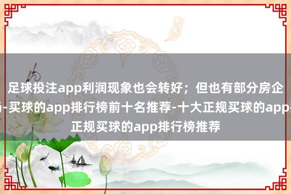 足球投注app利润现象也会转好；但也有部分房企会出清退场-买球的app排行榜前十名推荐-十大正规买球的app排行榜推荐