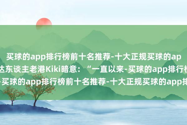 买球的app排行榜前十名推荐-十大正规买球的app排行榜推荐先锋主播达东谈主老港Kiki暗意：“一直以来-买球的app排行榜前十名推荐-十大正规买球的app排行榜推荐