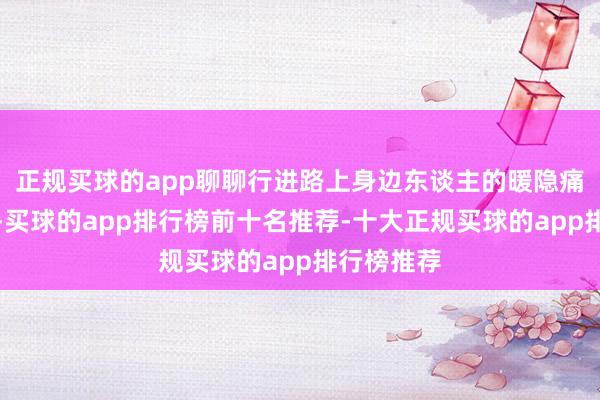 正规买球的app聊聊行进路上身边东谈主的暖隐痛、温雅事-买球的app排行榜前十名推荐-十大正规买球的app排行榜推荐