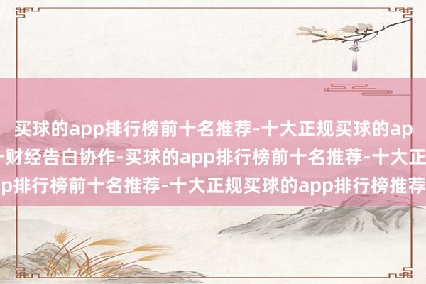 买球的app排行榜前十名推荐-十大正规买球的app排行榜推荐举报  第一财经告白协作-买球的app排行榜前十名推荐-十大正规买球的app排行榜推荐