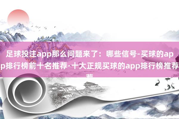 足球投注app那么问题来了：哪些信号-买球的app排行榜前十名推荐-十大正规买球的app排行榜推荐