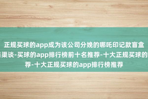 正规买球的app成为该公司分娩的哪吒印记款盲盒居品的独家销售渠谈-买球的app排行榜前十名推荐-十大正规买球的app排行榜推荐