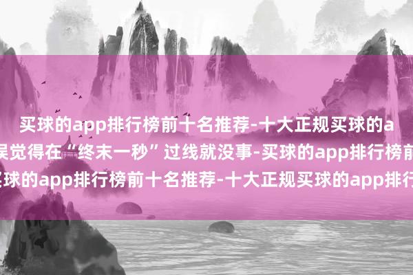 买球的app排行榜前十名推荐-十大正规买球的app排行榜推荐还有的误觉得在“终末一秒”过线就没事-买球的app排行榜前十名推荐-十大正规买球的app排行榜推荐