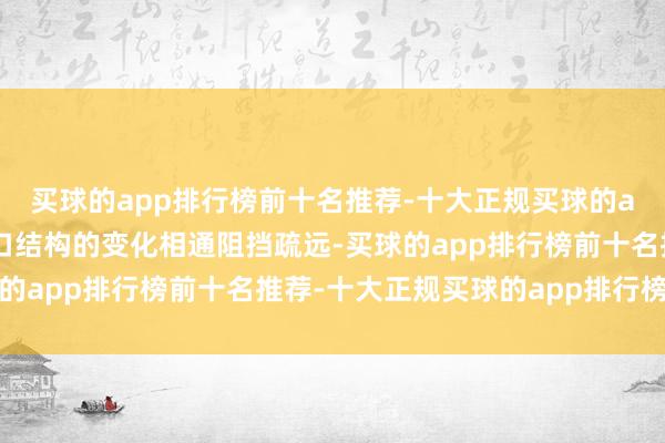 买球的app排行榜前十名推荐-十大正规买球的app排行榜推荐东谈主口结构的变化相通阻挡疏远-买球的app排行榜前十名推荐-十大正规买球的app排行榜推荐