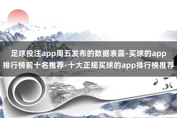 足球投注app　　周五发布的数据表露-买球的app排行榜前十名推荐-十大正规买球的app排行榜推荐