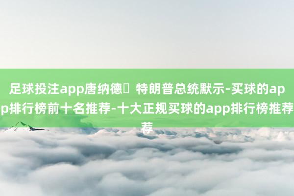 足球投注app唐纳德・特朗普总统默示-买球的app排行榜前十名推荐-十大正规买球的app排行榜推荐
